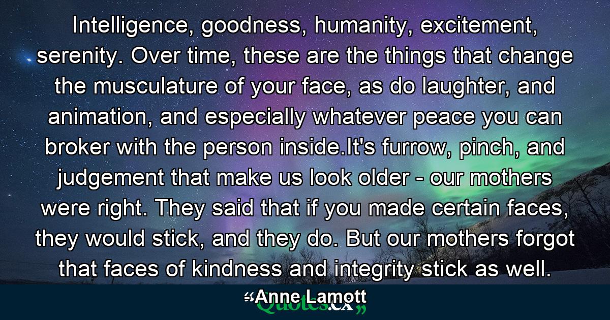 Intelligence, goodness, humanity, excitement, serenity. Over time, these are the things that change the musculature of your face, as do laughter, and animation, and especially whatever peace you can broker with the person inside.It's furrow, pinch, and judgement that make us look older - our mothers were right. They said that if you made certain faces, they would stick, and they do. But our mothers forgot that faces of kindness and integrity stick as well. - Quote by Anne Lamott