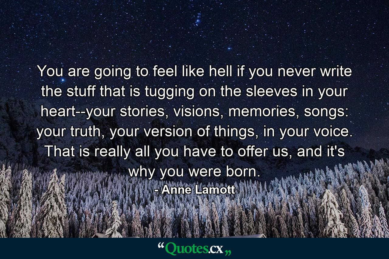 You are going to feel like hell if you never write the stuff that is tugging on the sleeves in your heart--your stories, visions, memories, songs: your truth, your version of things, in your voice. That is really all you have to offer us, and it's why you were born. - Quote by Anne Lamott