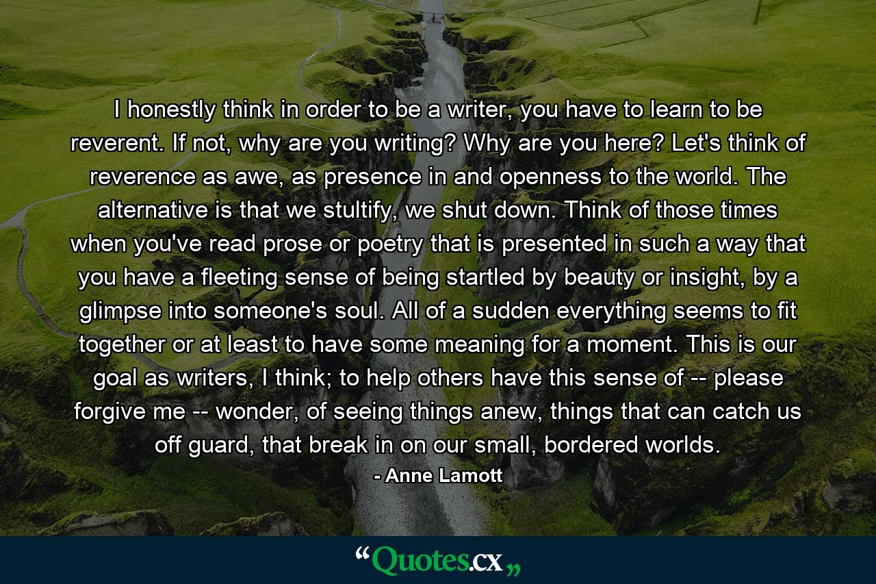 I honestly think in order to be a writer, you have to learn to be reverent. If not, why are you writing? Why are you here? Let's think of reverence as awe, as presence in and openness to the world. The alternative is that we stultify, we shut down. Think of those times when you've read prose or poetry that is presented in such a way that you have a fleeting sense of being startled by beauty or insight, by a glimpse into someone's soul. All of a sudden everything seems to fit together or at least to have some meaning for a moment. This is our goal as writers, I think; to help others have this sense of -- please forgive me -- wonder, of seeing things anew, things that can catch us off guard, that break in on our small, bordered worlds. - Quote by Anne Lamott