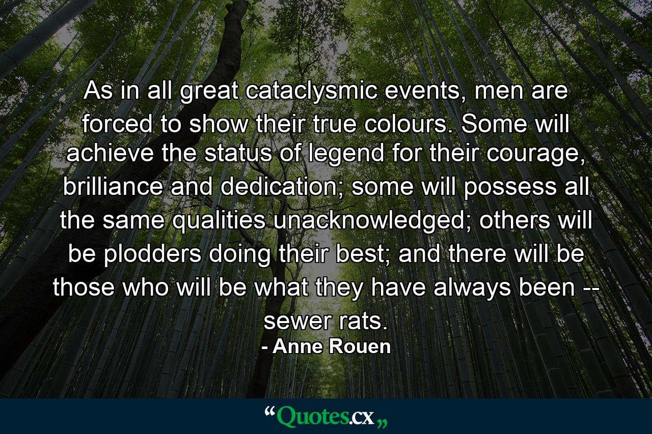 As in all great cataclysmic events, men are forced to show their true colours. Some will achieve the status of legend for their courage, brilliance and dedication; some will possess all the same qualities unacknowledged; others will be plodders doing their best; and there will be those who will be what they have always been -- sewer rats. - Quote by Anne Rouen