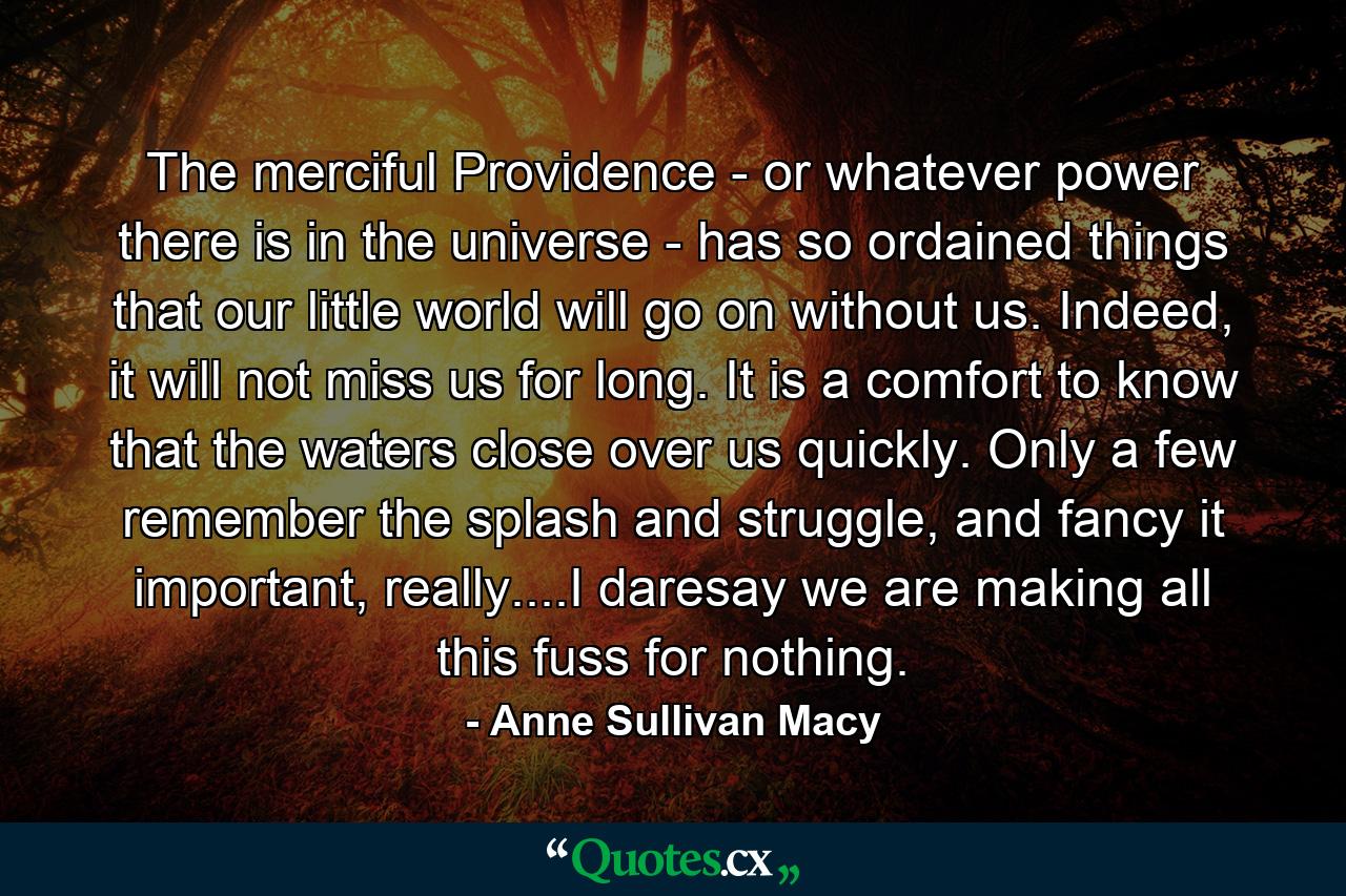 The merciful Providence - or whatever power there is in the universe - has so ordained things that our little world will go on without us. Indeed, it will not miss us for long. It is a comfort to know that the waters close over us quickly. Only a few remember the splash and struggle, and fancy it important, really....I daresay we are making all this fuss for nothing. - Quote by Anne Sullivan Macy