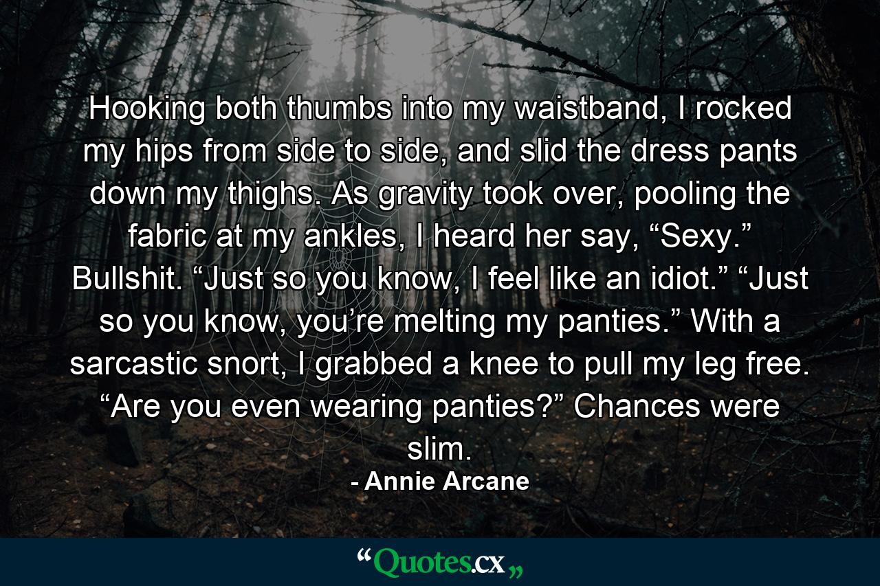 Hooking both thumbs into my waistband, I rocked my hips from side to side, and slid the dress pants down my thighs. As gravity took over, pooling the fabric at my ankles, I heard her say, “Sexy.” Bullshit. “Just so you know, I feel like an idiot.” “Just so you know, you’re melting my panties.” With a sarcastic snort, I grabbed a knee to pull my leg free. “Are you even wearing panties?” Chances were slim. - Quote by Annie Arcane