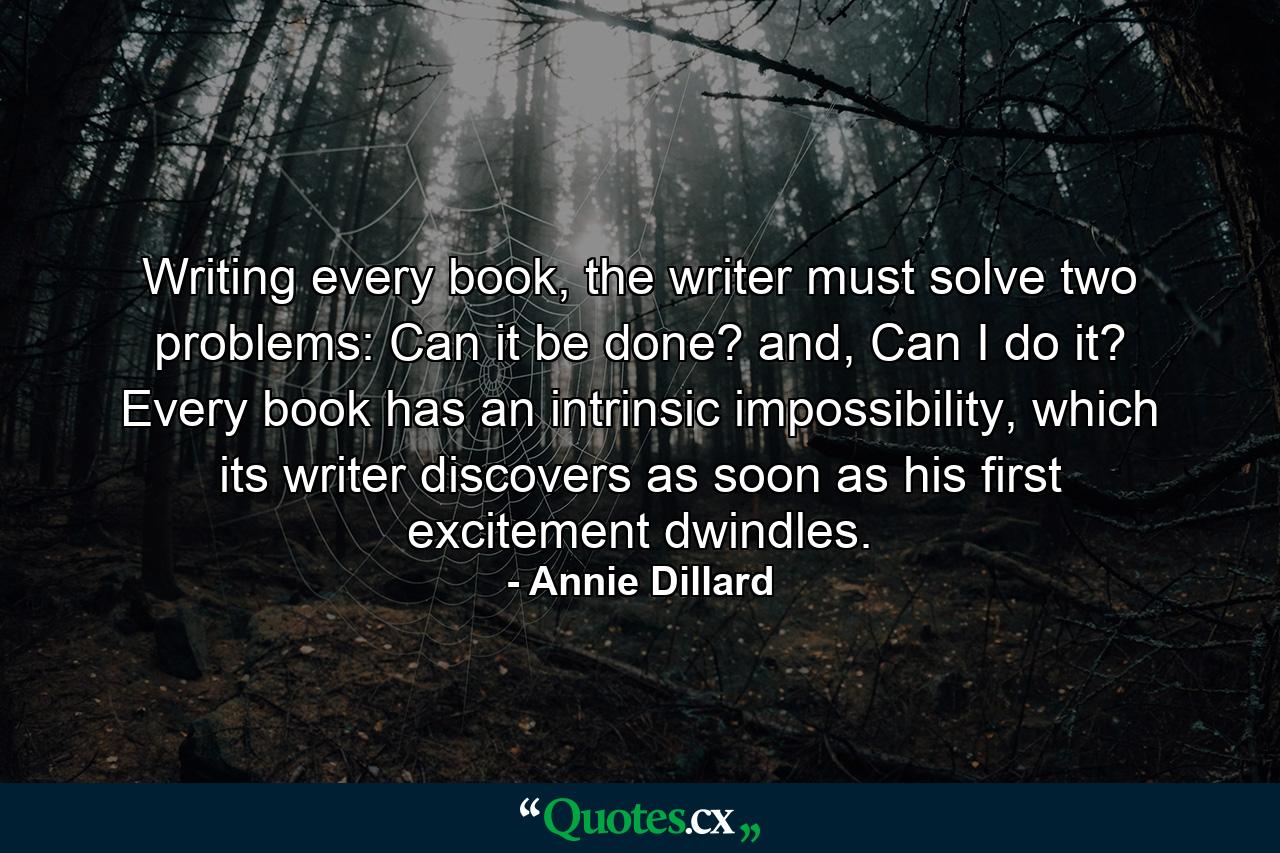 Writing every book, the writer must solve two problems: Can it be done? and, Can I do it? Every book has an intrinsic impossibility, which its writer discovers as soon as his first excitement dwindles. - Quote by Annie Dillard