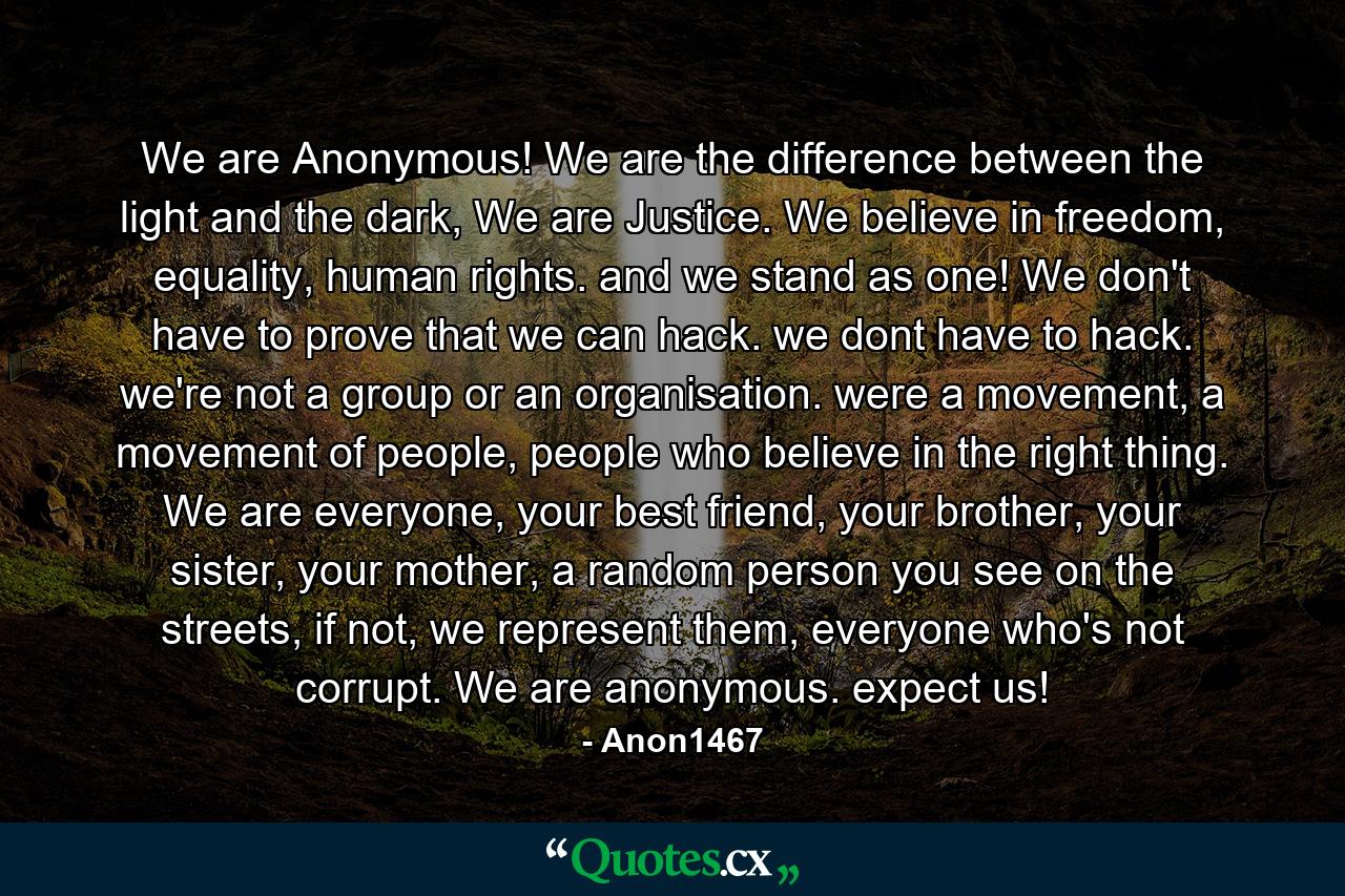 We are Anonymous! We are the difference between the light and the dark, We are Justice. We believe in freedom, equality, human rights. and we stand as one! We don't have to prove that we can hack. we dont have to hack. we're not a group or an organisation. were a movement, a movement of people, people who believe in the right thing. We are everyone, your best friend, your brother, your sister, your mother, a random person you see on the streets, if not, we represent them, everyone who's not corrupt. We are anonymous. expect us! - Quote by Anon1467