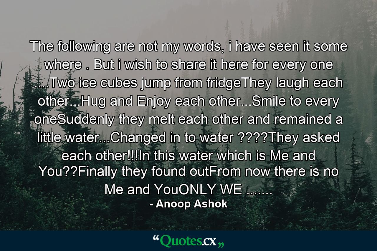 The following are not my words, i have seen it some where . But i wish to share it here for every one ....Two ice cubes jump from fridgeThey laugh each other...Hug and Enjoy each other...Smile to every oneSuddenly they melt each other and remained a little water...Changed in to water ????They asked each other!!!In this water which is Me and You??Finally they found outFrom now there is no Me and YouONLY WE ....... - Quote by Anoop Ashok