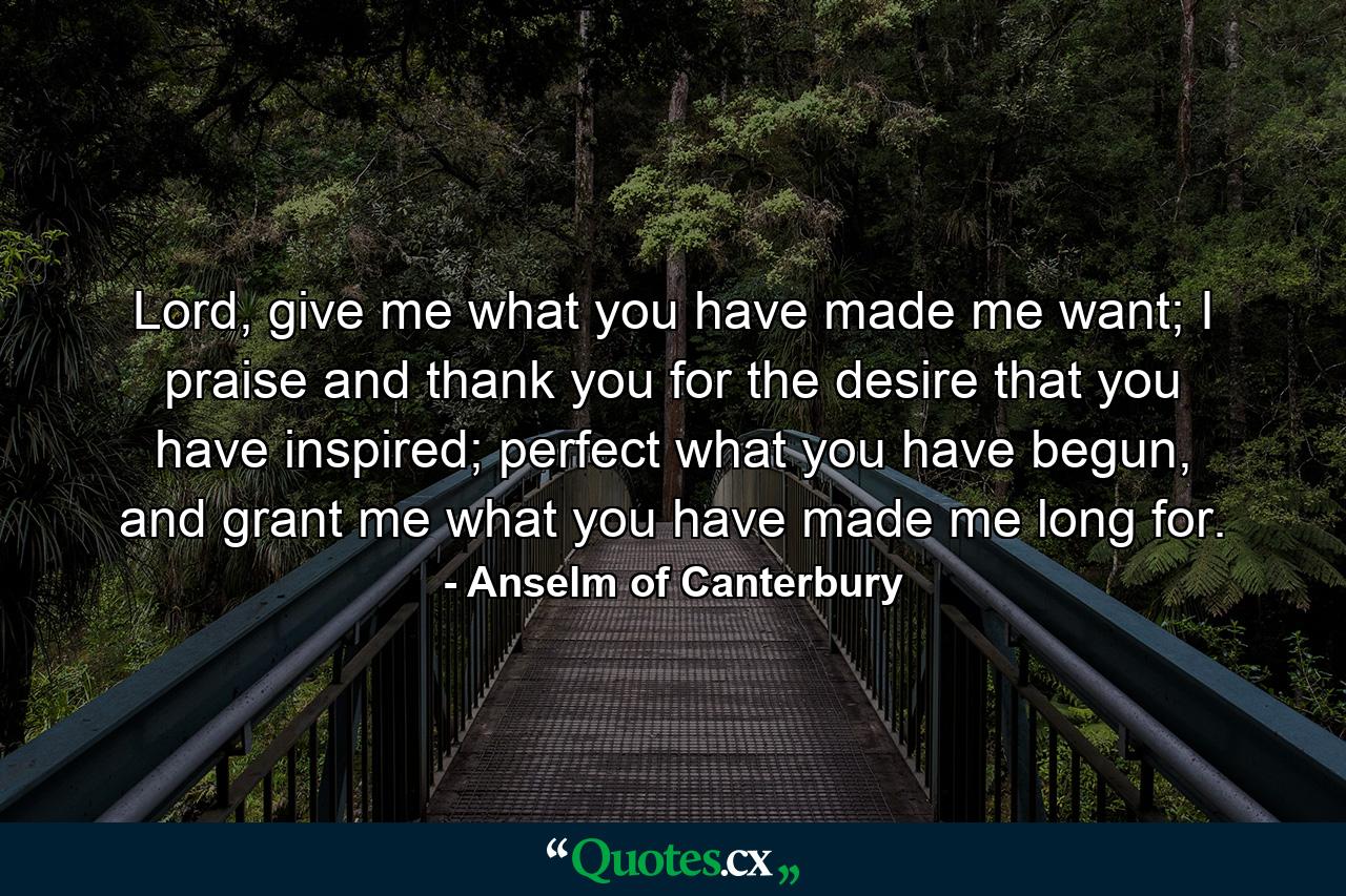 Lord, give me what you have made me want; I praise and thank you for the desire that you have inspired; perfect what you have begun, and grant me what you have made me long for. - Quote by Anselm of Canterbury