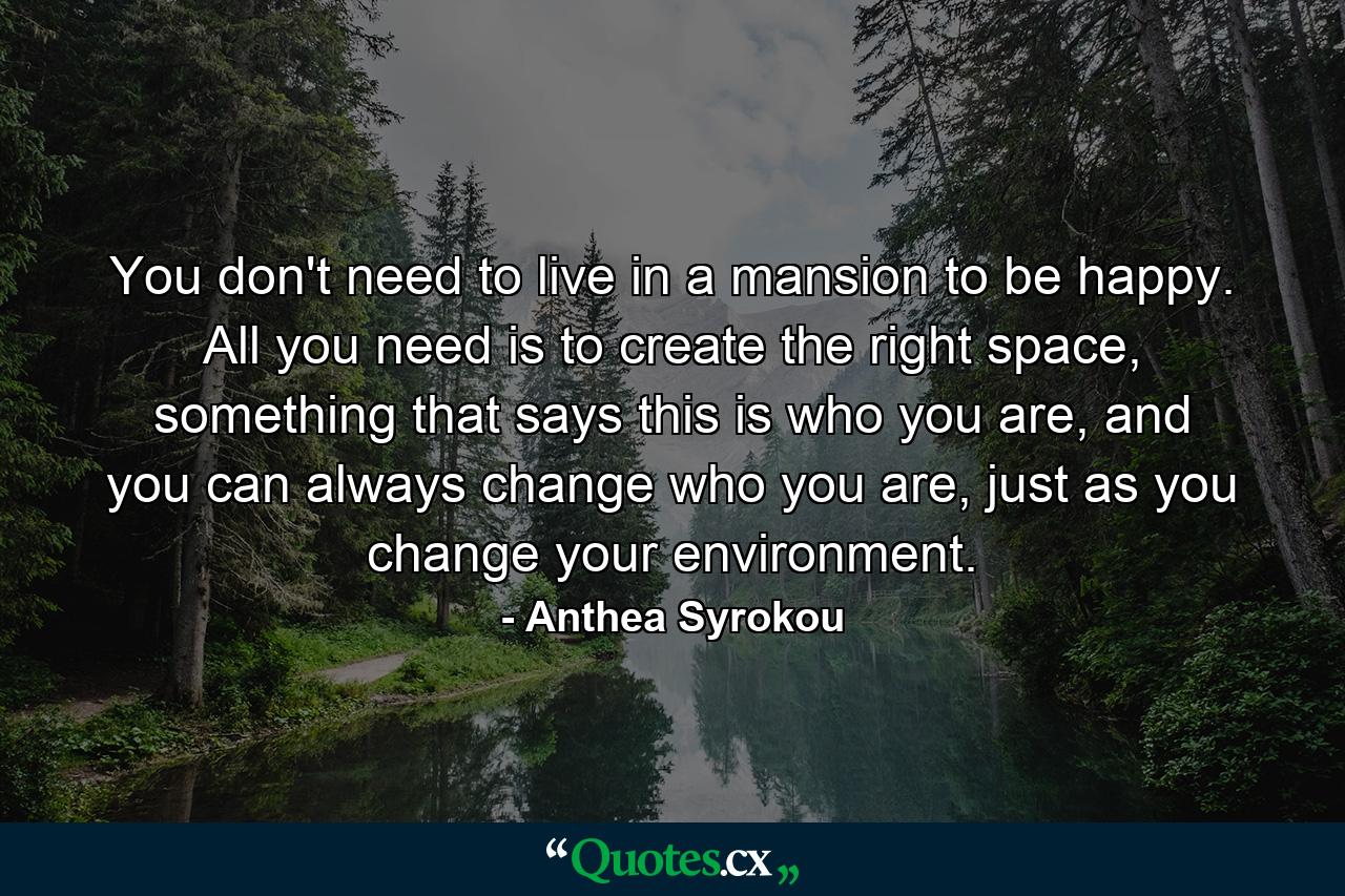 You don't need to live in a mansion to be happy. All you need is to create the right space, something that says this is who you are, and you can always change who you are, just as you change your environment. - Quote by Anthea Syrokou