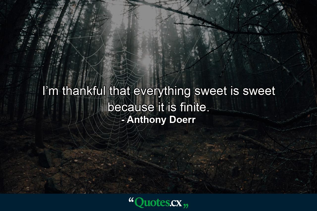 I’m thankful that everything sweet is sweet because it is finite. - Quote by Anthony Doerr