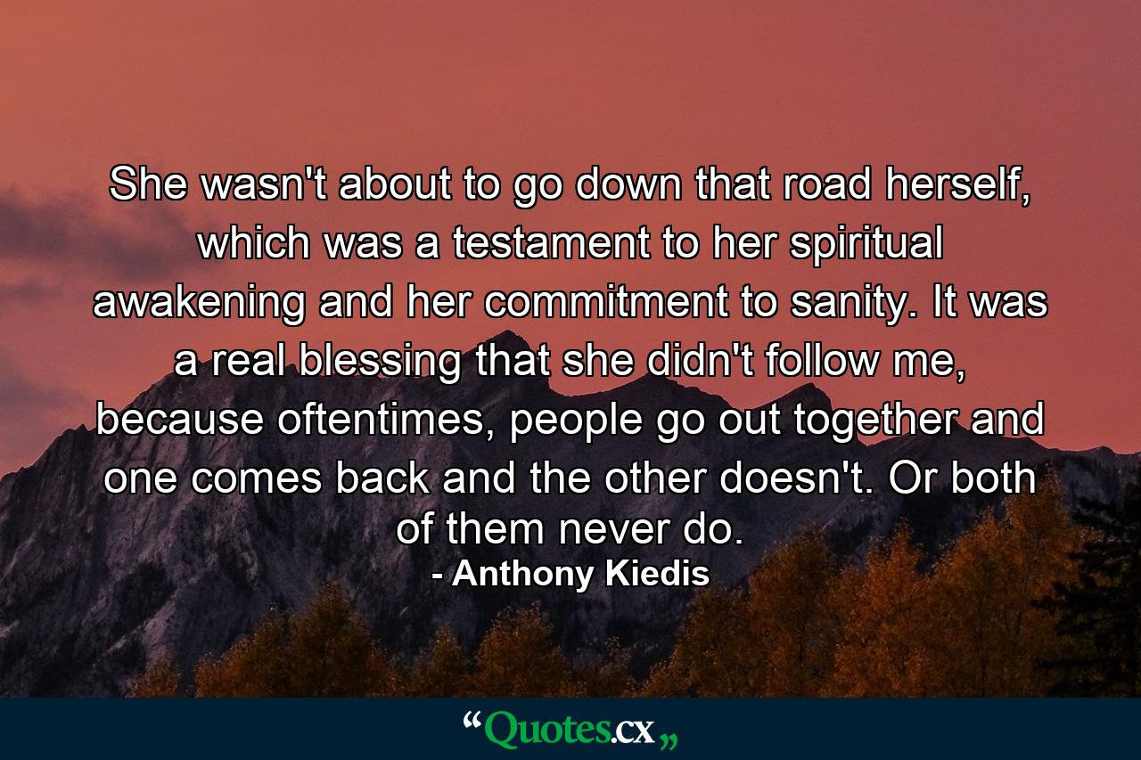 She wasn't about to go down that road herself, which was a testament to her spiritual awakening and her commitment to sanity. It was a real blessing that she didn't follow me, because oftentimes, people go out together and one comes back and the other doesn't. Or both of them never do. - Quote by Anthony Kiedis