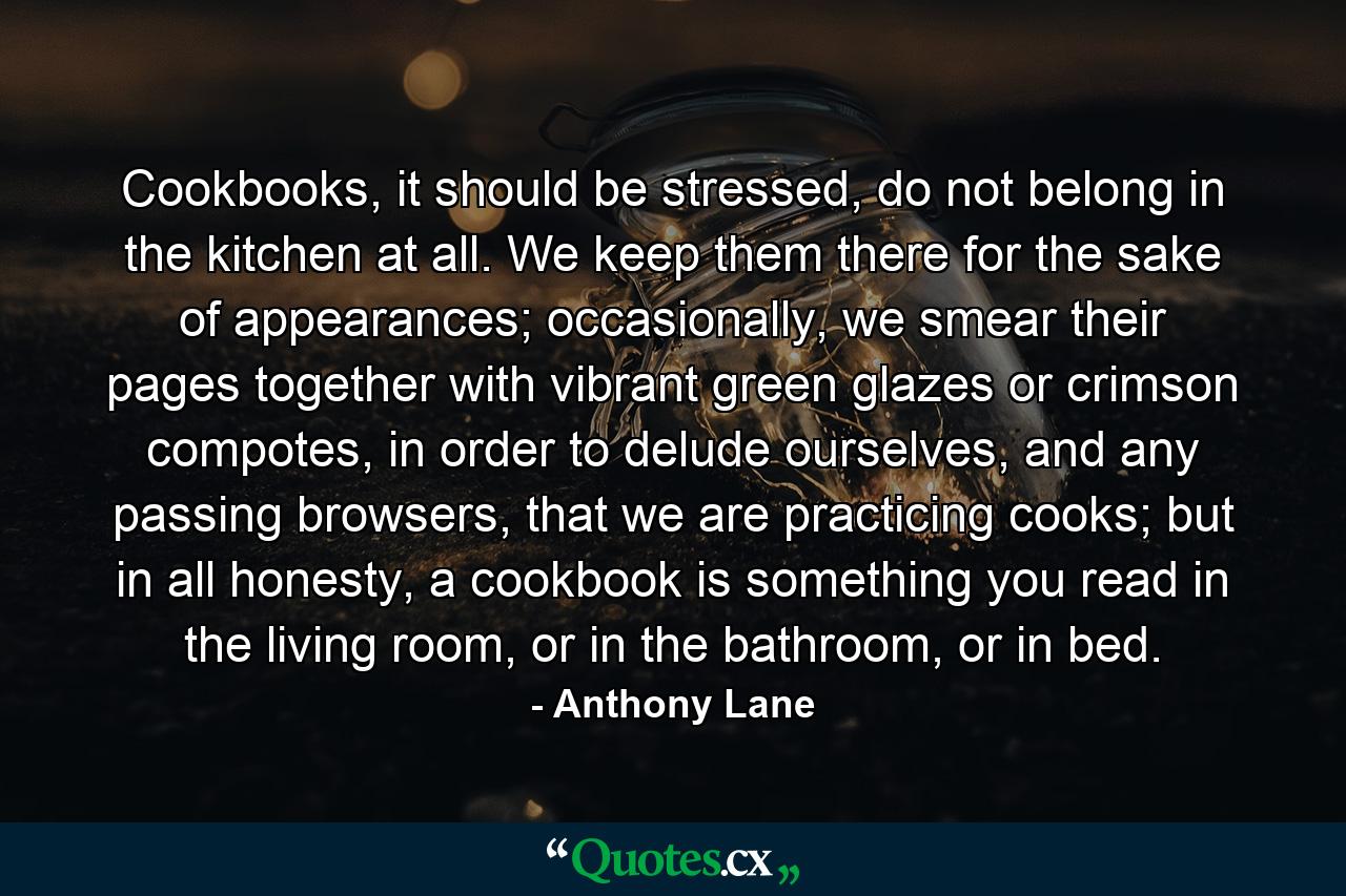 Cookbooks, it should be stressed, do not belong in the kitchen at all. We keep them there for the sake of appearances; occasionally, we smear their pages together with vibrant green glazes or crimson compotes, in order to delude ourselves, and any passing browsers, that we are practicing cooks; but in all honesty, a cookbook is something you read in the living room, or in the bathroom, or in bed. - Quote by Anthony Lane