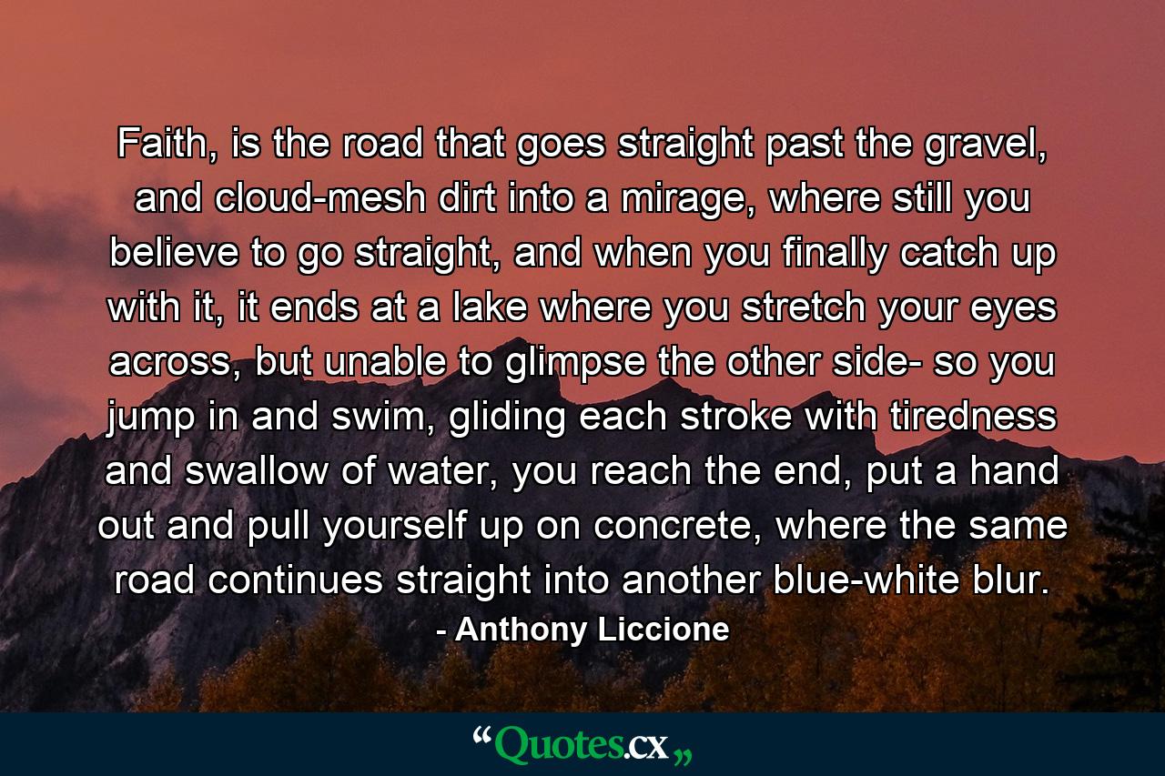 Faith, is the road that goes straight past the gravel, and cloud-mesh dirt into a mirage, where still you believe to go straight, and when you finally catch up with it, it ends at a lake where you stretch your eyes across, but unable to glimpse the other side- so you jump in and swim, gliding each stroke with tiredness and swallow of water, you reach the end, put a hand out and pull yourself up on concrete, where the same road continues straight into another blue-white blur. - Quote by Anthony Liccione