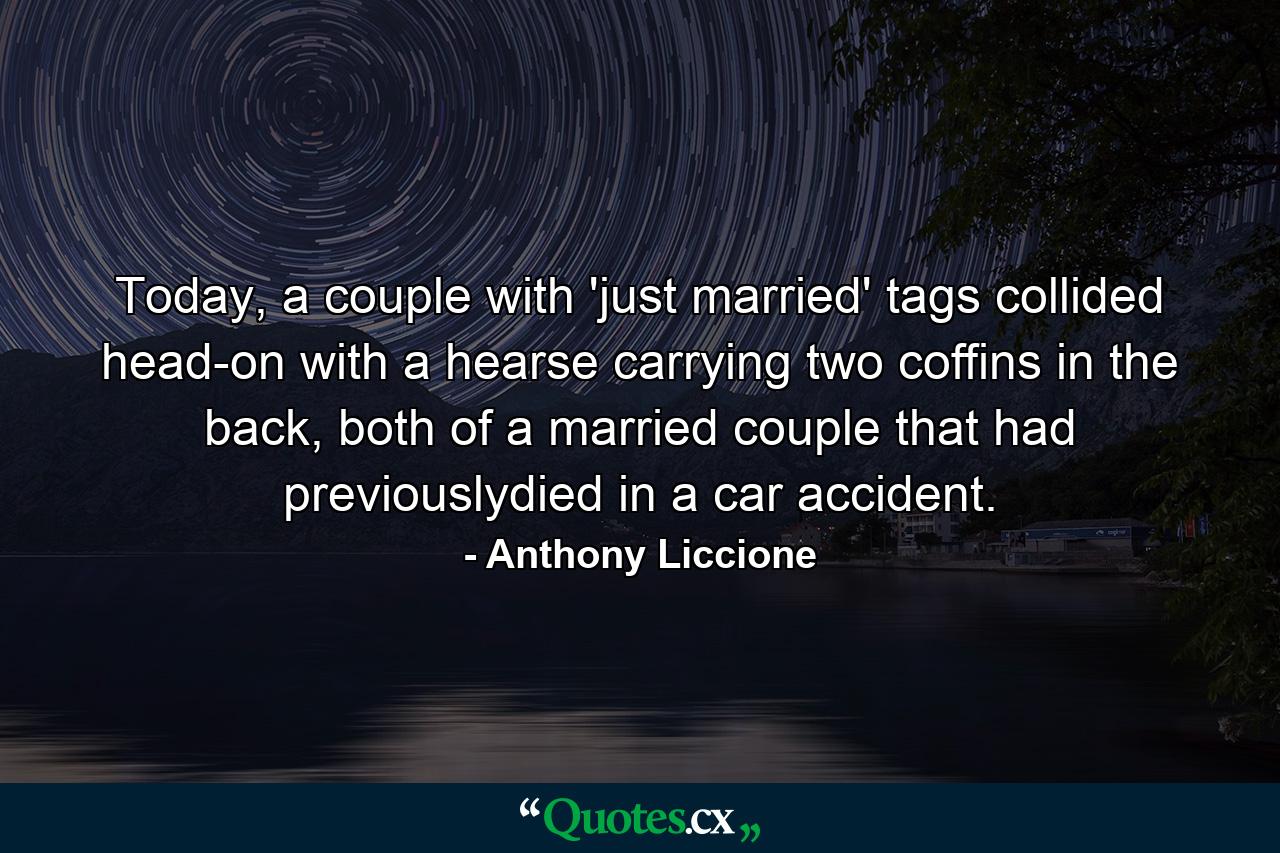 Today, a couple with 'just married' tags collided head-on with a hearse carrying two coffins in the back, both of a married couple that had previouslydied in a car accident. - Quote by Anthony Liccione