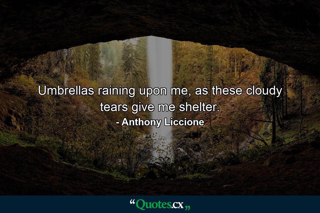 Umbrellas raining upon me, as these cloudy tears give me shelter. - Quote by Anthony Liccione