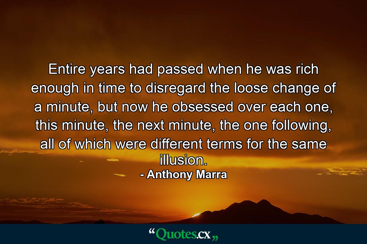 Entire years had passed when he was rich enough in time to disregard the loose change of a minute, but now he obsessed over each one, this minute, the next minute, the one following, all of which were different terms for the same illusion. - Quote by Anthony Marra