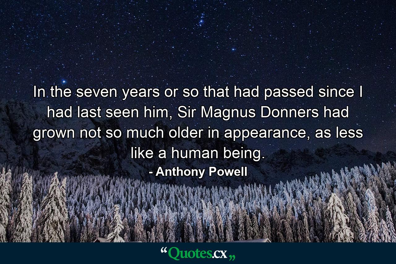 In the seven years or so that had passed since I had last seen him, Sir Magnus Donners had grown not so much older in appearance, as less like a human being. - Quote by Anthony Powell