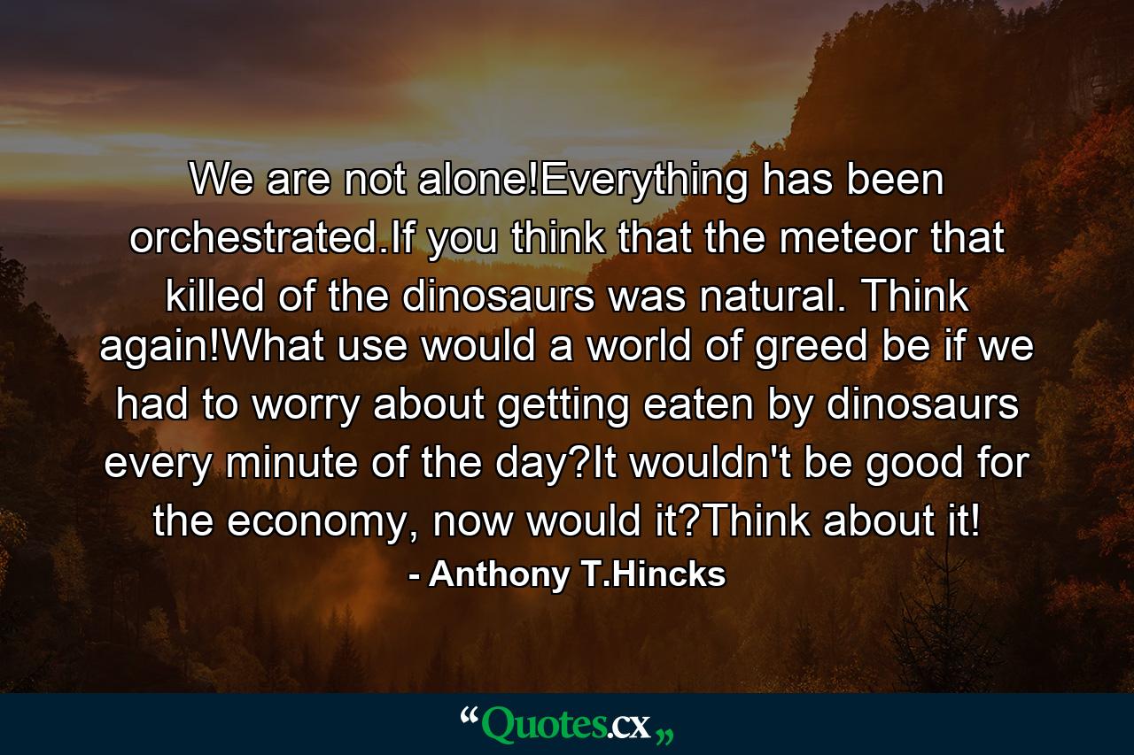 We are not alone!Everything has been orchestrated.If you think that the meteor that killed of the dinosaurs was natural. Think again!What use would a world of greed be if we had to worry about getting eaten by dinosaurs every minute of the day?It wouldn't be good for the economy, now would it?Think about it! - Quote by Anthony T.Hincks