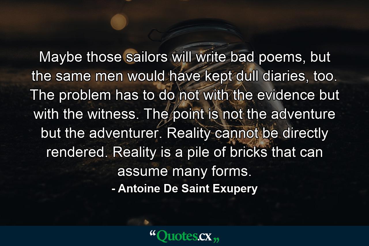 Maybe those sailors will write bad poems, but the same men would have kept dull diaries, too. The problem has to do not with the evidence but with the witness. The point is not the adventure but the adventurer. Reality cannot be directly rendered. Reality is a pile of bricks that can assume many forms. - Quote by Antoine De Saint Exupery