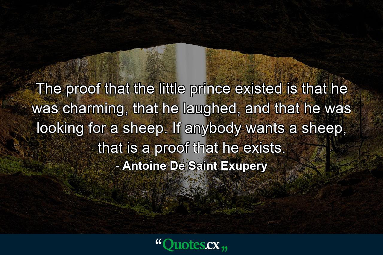 The proof that the little prince existed is that he was charming, that he laughed, and that he was looking for a sheep. If anybody wants a sheep, that is a proof that he exists. - Quote by Antoine De Saint Exupery