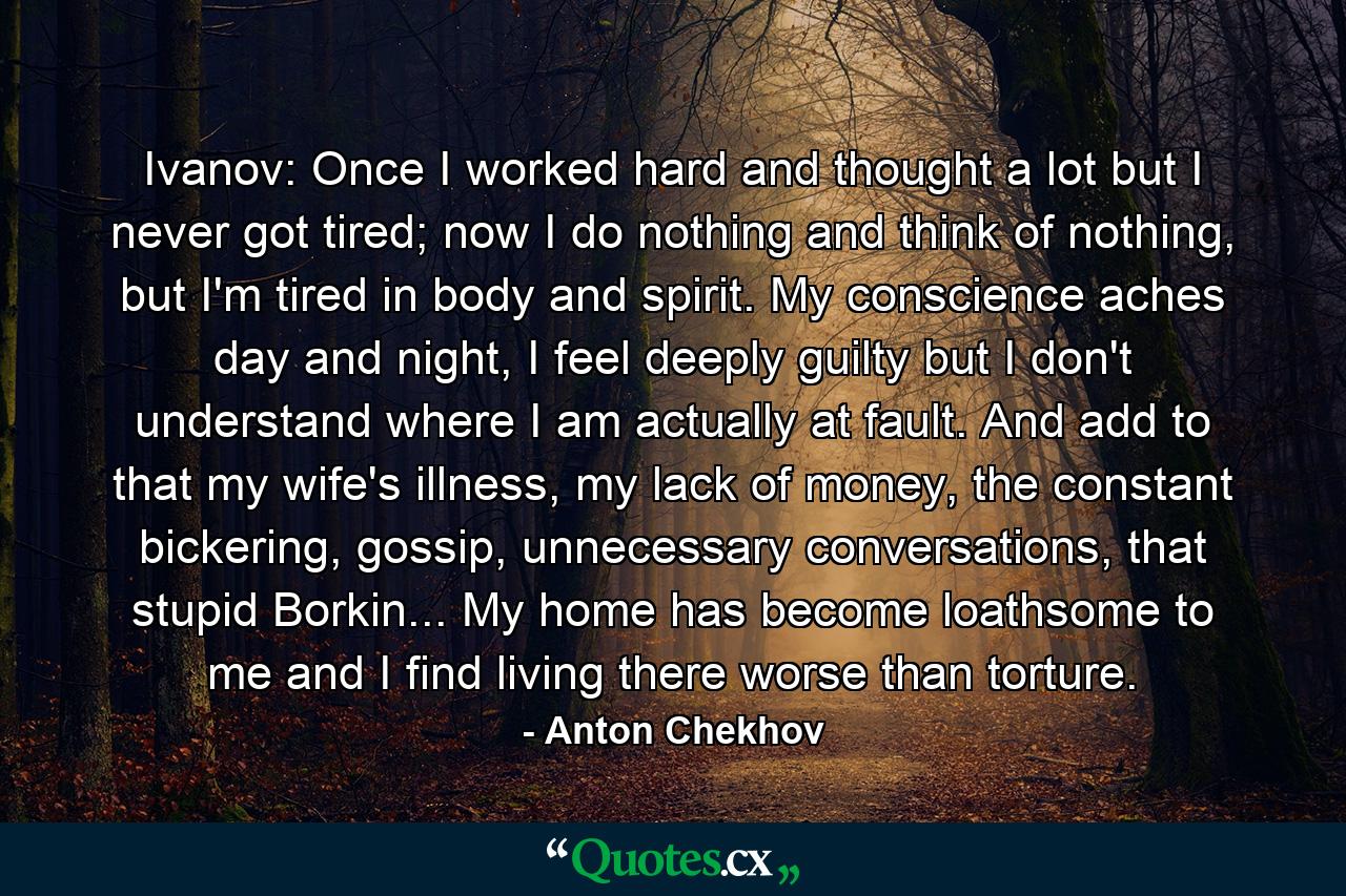 Ivanov: Once I worked hard and thought a lot but I never got tired; now I do nothing and think of nothing, but I'm tired in body and spirit. My conscience aches day and night, I feel deeply guilty but I don't understand where I am actually at fault. And add to that my wife's illness, my lack of money, the constant bickering, gossip, unnecessary conversations, that stupid Borkin... My home has become loathsome to me and I find living there worse than torture. - Quote by Anton Chekhov