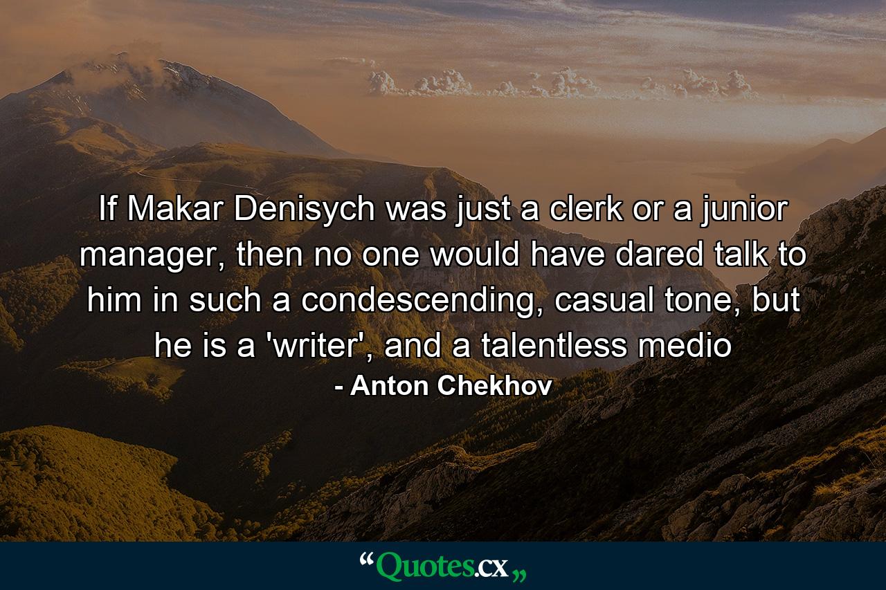 If Makar Denisych was just a clerk or a junior manager, then no one would have dared talk to him in such a condescending, casual tone, but he is a 'writer', and a talentless medio - Quote by Anton Chekhov