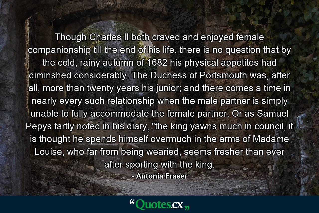 Though Charles II both craved and enjoyed female companionship till the end of his life, there is no question that by the cold, rainy autumn of 1682 his physical appetites had diminshed considerably. The Duchess of Portsmouth was, after all, more than twenty years his junior; and there comes a time in nearly every such relationship when the male partner is simply unable to fully accommodate the female partner. Or as Samuel Pepys tartly noted in his diary, 