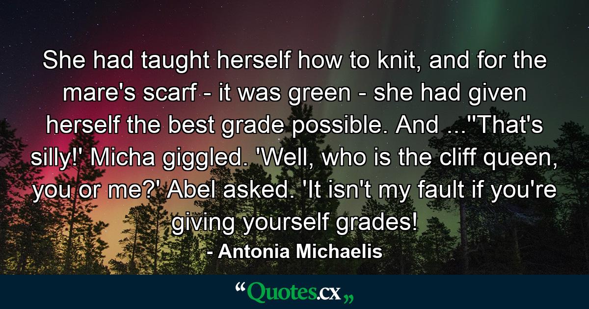 She had taught herself how to knit, and for the mare's scarf - it was green - she had given herself the best grade possible. And ...''That's silly!' Micha giggled. 'Well, who is the cliff queen, you or me?' Abel asked. 'It isn't my fault if you're giving yourself grades! - Quote by Antonia Michaelis