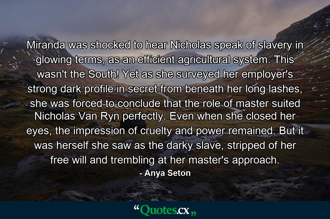 Miranda was shocked to hear Nicholas speak of slavery in glowing terms, as an efficient agricultural system. This wasn't the South! Yet as she surveyed her employer's strong dark profile in secret from beneath her long lashes, she was forced to conclude that the role of master suited Nicholas Van Ryn perfectly. Even when she closed her eyes, the impression of cruelty and power remained. But it was herself she saw as the darky slave, stripped of her free will and trembling at her master's approach. - Quote by Anya Seton