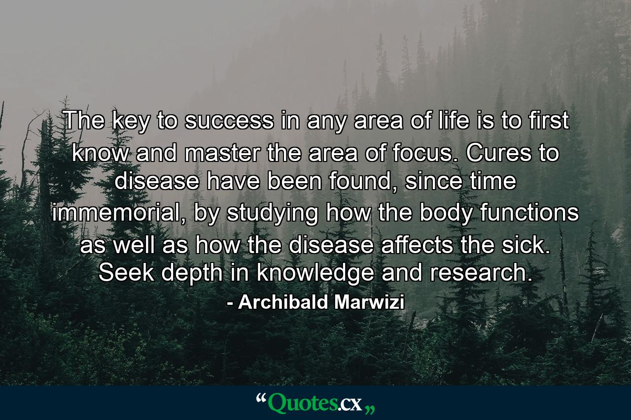 The key to success in any area of life is to first know and master the area of focus. Cures to disease have been found, since time immemorial, by studying how the body functions as well as how the disease affects the sick. Seek depth in knowledge and research. - Quote by Archibald Marwizi