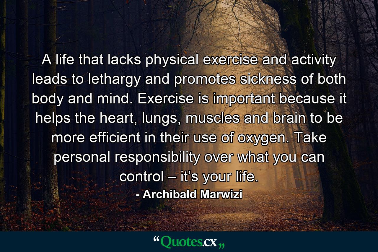 A life that lacks physical exercise and activity leads to lethargy and promotes sickness of both body and mind. Exercise is important because it helps the heart, lungs, muscles and brain to be more efficient in their use of oxygen. Take personal responsibility over what you can control – it’s your life. - Quote by Archibald Marwizi