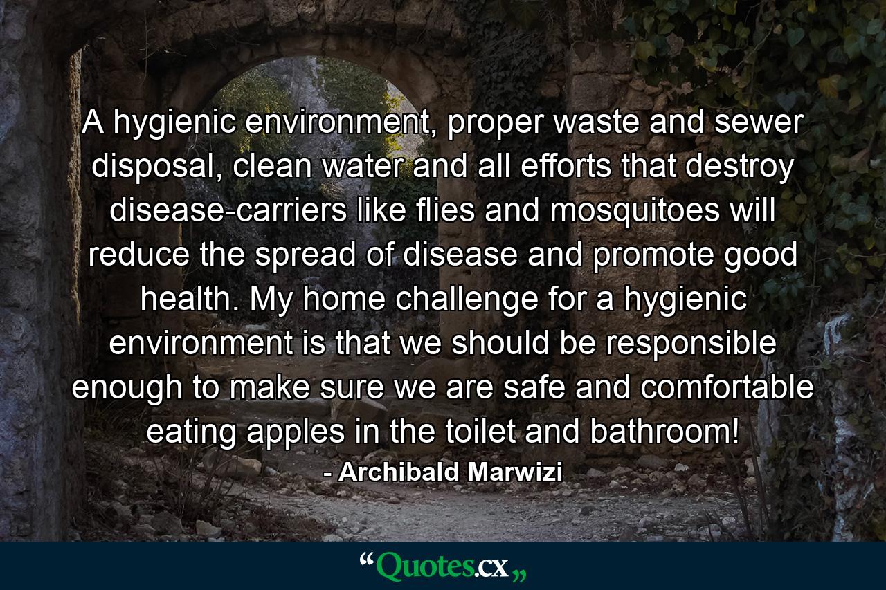 A hygienic environment, proper waste and sewer disposal, clean water and all efforts that destroy disease-carriers like flies and mosquitoes will reduce the spread of disease and promote good health. My home challenge for a hygienic environment is that we should be responsible enough to make sure we are safe and comfortable eating apples in the toilet and bathroom! - Quote by Archibald Marwizi