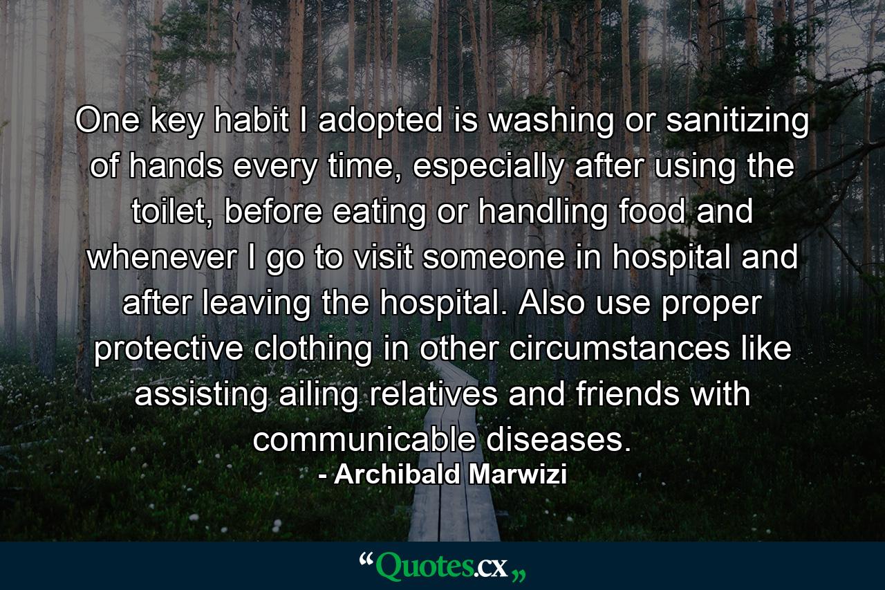 One key habit I adopted is washing or sanitizing of hands every time, especially after using the toilet, before eating or handling food and whenever I go to visit someone in hospital and after leaving the hospital. Also use proper protective clothing in other circumstances like assisting ailing relatives and friends with communicable diseases. - Quote by Archibald Marwizi