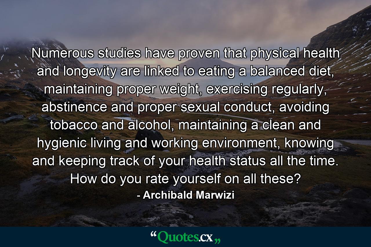 Numerous studies have proven that physical health and longevity are linked to eating a balanced diet, maintaining proper weight, exercising regularly, abstinence and proper sexual conduct, avoiding tobacco and alcohol, maintaining a clean and hygienic living and working environment, knowing and keeping track of your health status all the time. How do you rate yourself on all these? - Quote by Archibald Marwizi