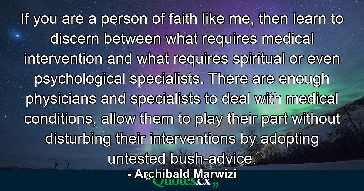 If you are a person of faith like me, then learn to discern between what requires medical intervention and what requires spiritual or even psychological specialists. There are enough physicians and specialists to deal with medical conditions, allow them to play their part without disturbing their interventions by adopting untested bush-advice. - Quote by Archibald Marwizi