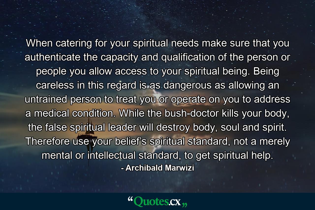 When catering for your spiritual needs make sure that you authenticate the capacity and qualification of the person or people you allow access to your spiritual being. Being careless in this regard is as dangerous as allowing an untrained person to treat you or operate on you to address a medical condition. While the bush-doctor kills your body, the false spiritual leader will destroy body, soul and spirit. Therefore use your belief’s spiritual standard, not a merely mental or intellectual standard, to get spiritual help. - Quote by Archibald Marwizi