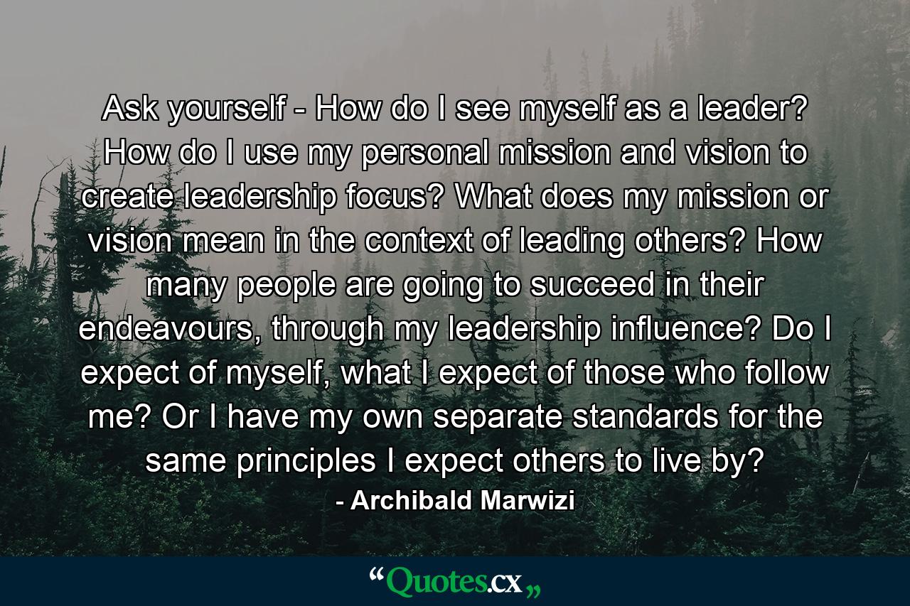 Ask yourself - How do I see myself as a leader? How do I use my personal mission and vision to create leadership focus? What does my mission or vision mean in the context of leading others? How many people are going to succeed in their endeavours, through my leadership influence? Do I expect of myself, what I expect of those who follow me? Or I have my own separate standards for the same principles I expect others to live by? - Quote by Archibald Marwizi