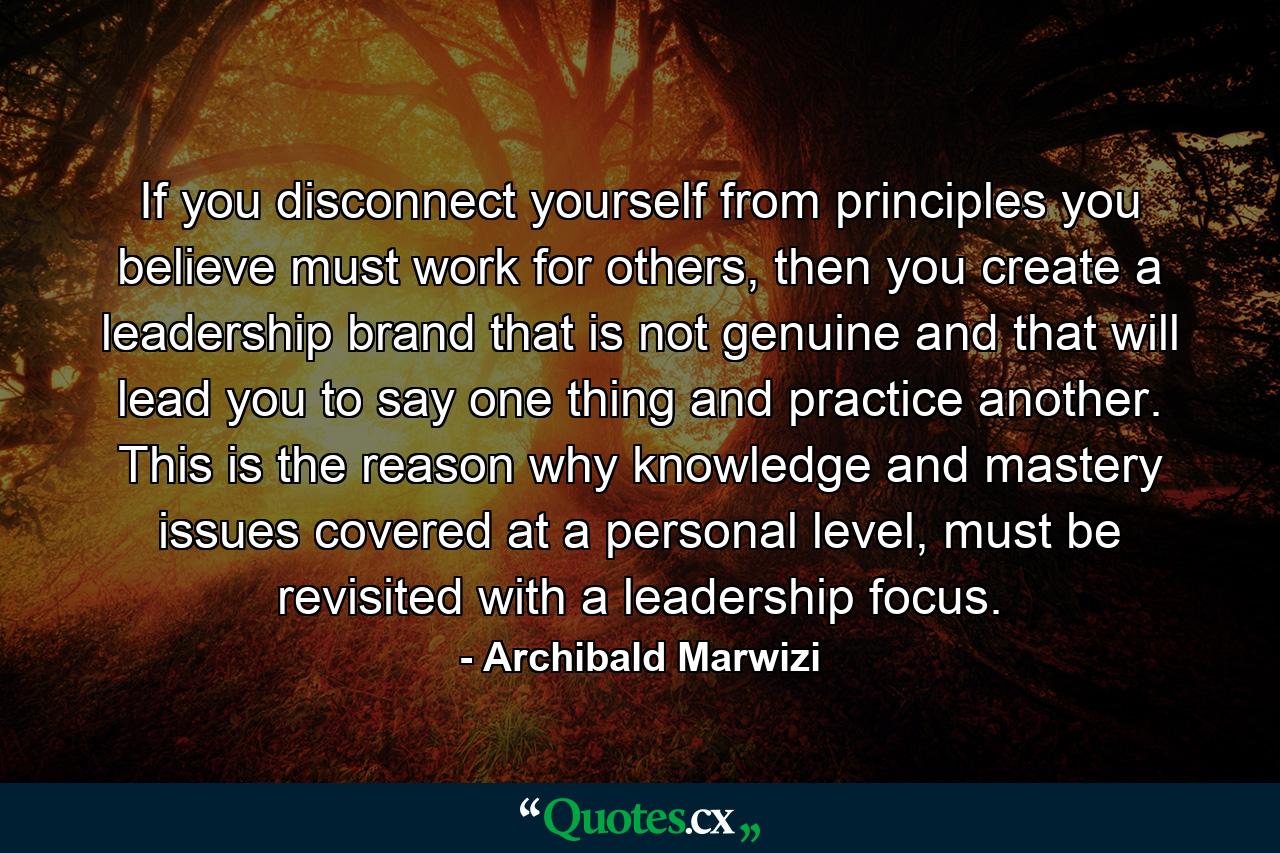 If you disconnect yourself from principles you believe must work for others, then you create a leadership brand that is not genuine and that will lead you to say one thing and practice another. This is the reason why knowledge and mastery issues covered at a personal level, must be revisited with a leadership focus. - Quote by Archibald Marwizi