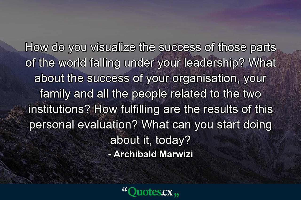 How do you visualize the success of those parts of the world falling under your leadership? What about the success of your organisation, your family and all the people related to the two institutions? How fulfilling are the results of this personal evaluation? What can you start doing about it, today? - Quote by Archibald Marwizi