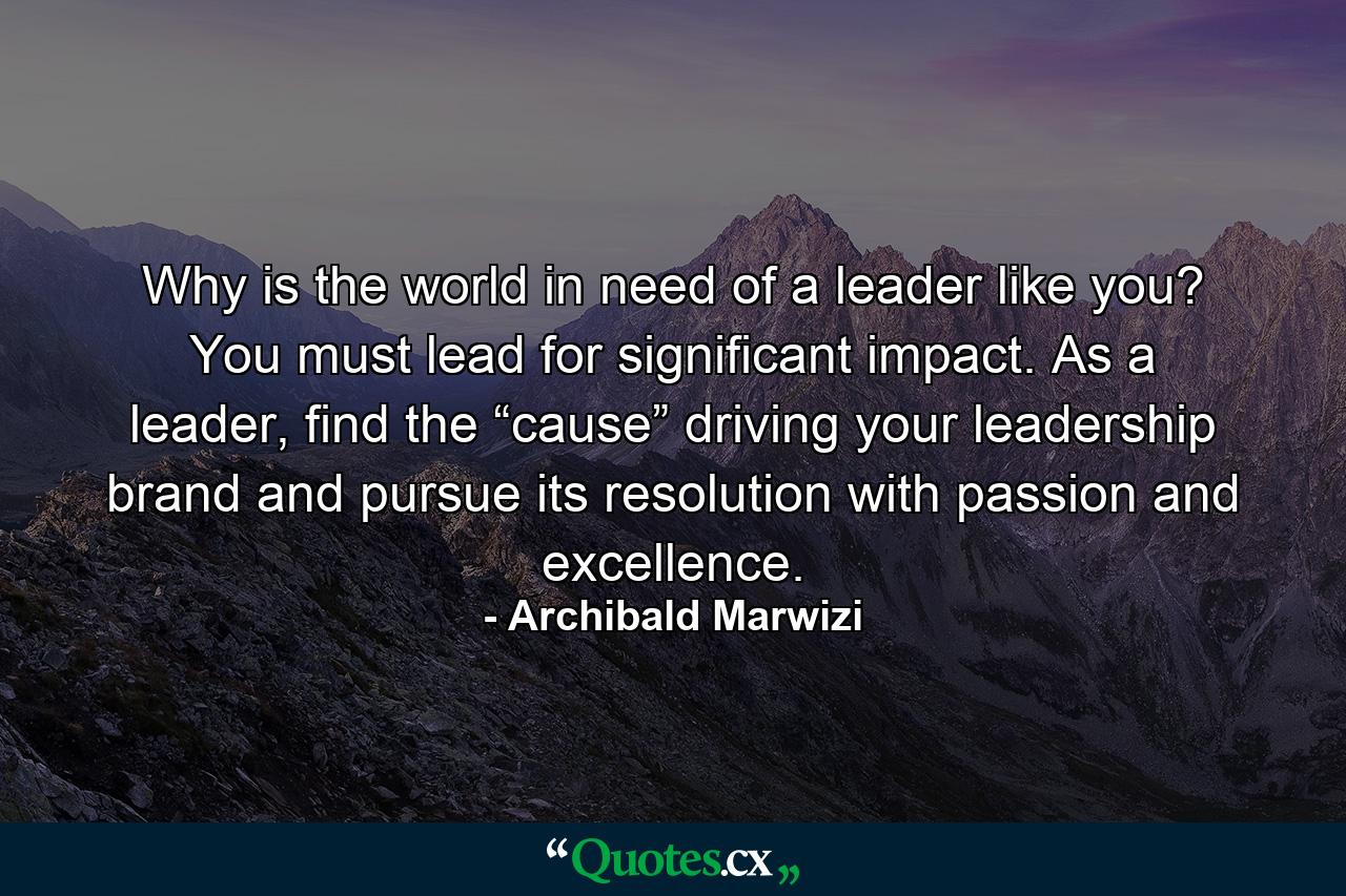 Why is the world in need of a leader like you? You must lead for significant impact. As a leader, find the “cause” driving your leadership brand and pursue its resolution with passion and excellence. - Quote by Archibald Marwizi