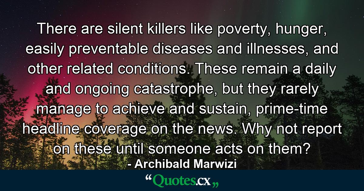 There are silent killers like poverty, hunger, easily preventable diseases and illnesses, and other related conditions. These remain a daily and ongoing catastrophe, but they rarely manage to achieve and sustain, prime-time headline coverage on the news. Why not report on these until someone acts on them? - Quote by Archibald Marwizi