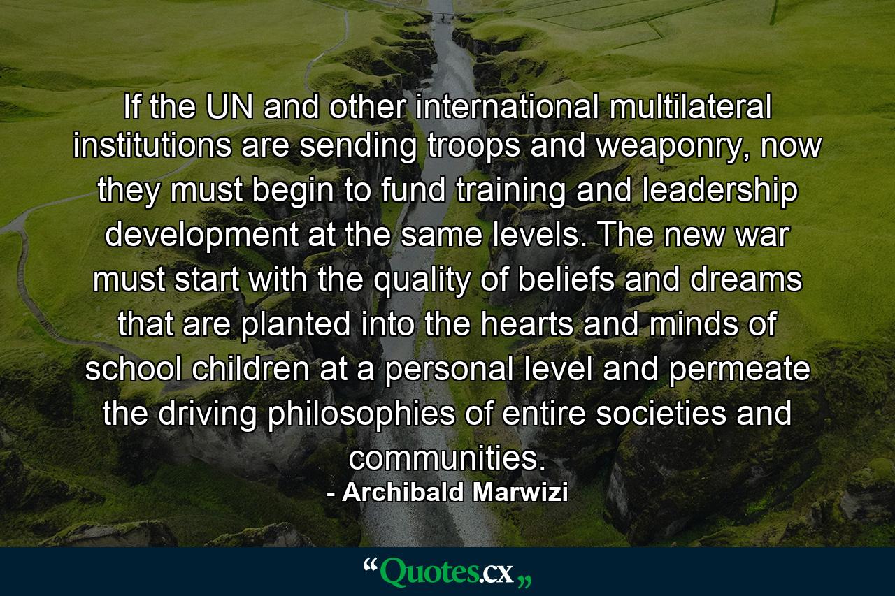 If the UN and other international multilateral institutions are sending troops and weaponry, now they must begin to fund training and leadership development at the same levels. The new war must start with the quality of beliefs and dreams that are planted into the hearts and minds of school children at a personal level and permeate the driving philosophies of entire societies and communities. - Quote by Archibald Marwizi