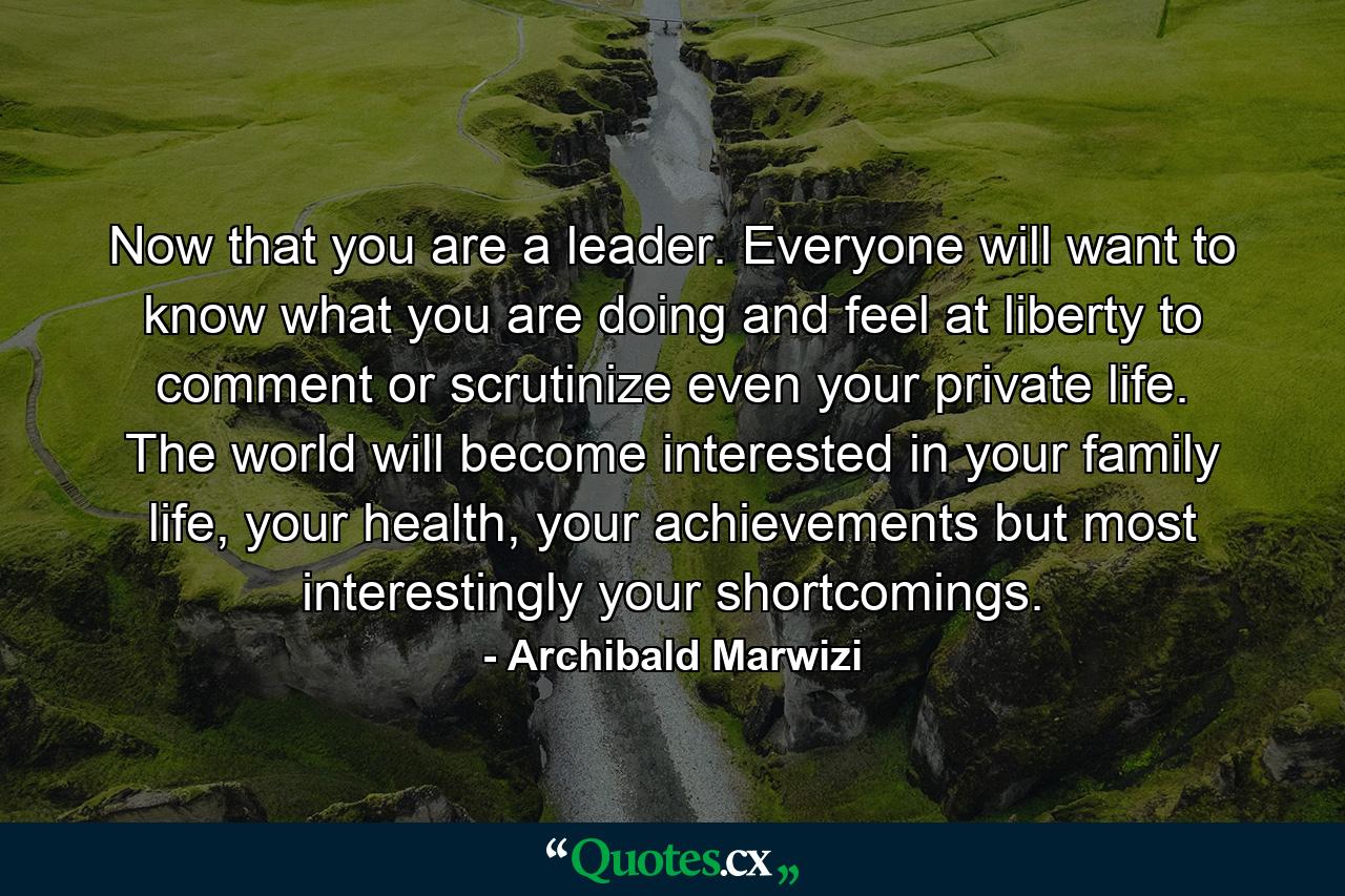 Now that you are a leader. Everyone will want to know what you are doing and feel at liberty to comment or scrutinize even your private life. The world will become interested in your family life, your health, your achievements but most interestingly your shortcomings. - Quote by Archibald Marwizi