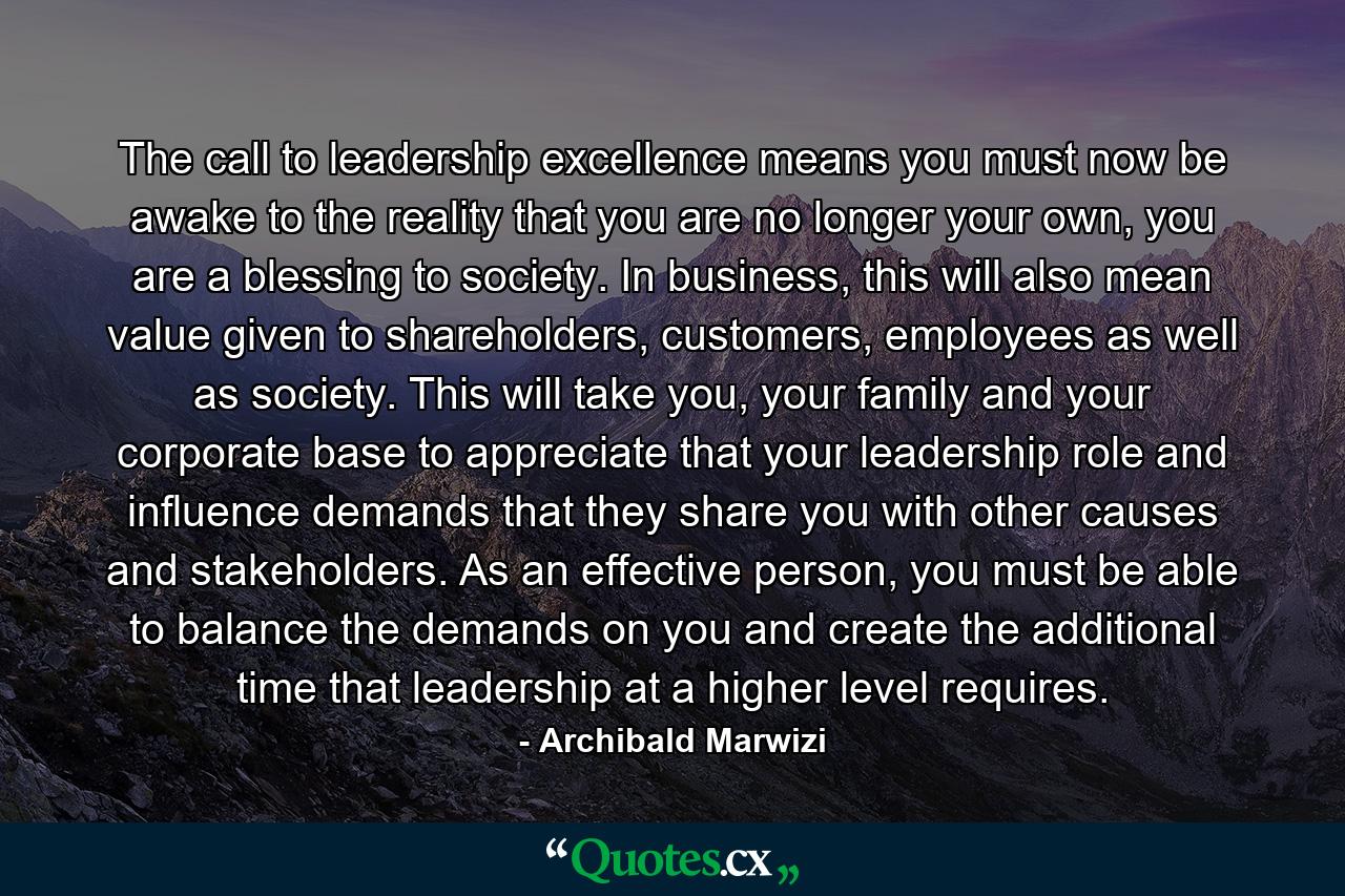 The call to leadership excellence means you must now be awake to the reality that you are no longer your own, you are a blessing to society. In business, this will also mean value given to shareholders, customers, employees as well as society. This will take you, your family and your corporate base to appreciate that your leadership role and influence demands that they share you with other causes and stakeholders. As an effective person, you must be able to balance the demands on you and create the additional time that leadership at a higher level requires. - Quote by Archibald Marwizi