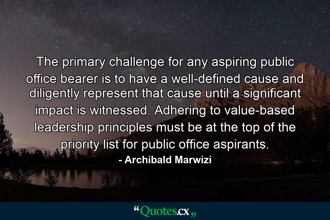 The primary challenge for any aspiring public office bearer is to have a well-defined cause and diligently represent that cause until a significant impact is witnessed. Adhering to value-based leadership principles must be at the top of the priority list for public office aspirants. - Quote by Archibald Marwizi