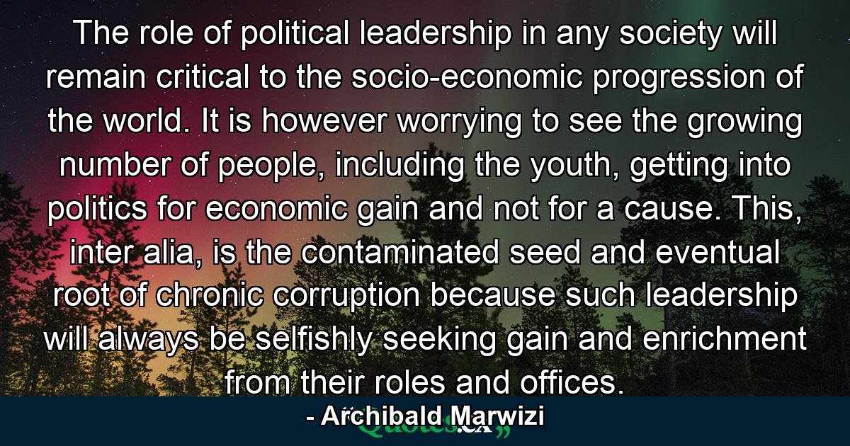 The role of political leadership in any society will remain critical to the socio-economic progression of the world. It is however worrying to see the growing number of people, including the youth, getting into politics for economic gain and not for a cause. This, inter alia, is the contaminated seed and eventual root of chronic corruption because such leadership will always be selfishly seeking gain and enrichment from their roles and offices. - Quote by Archibald Marwizi