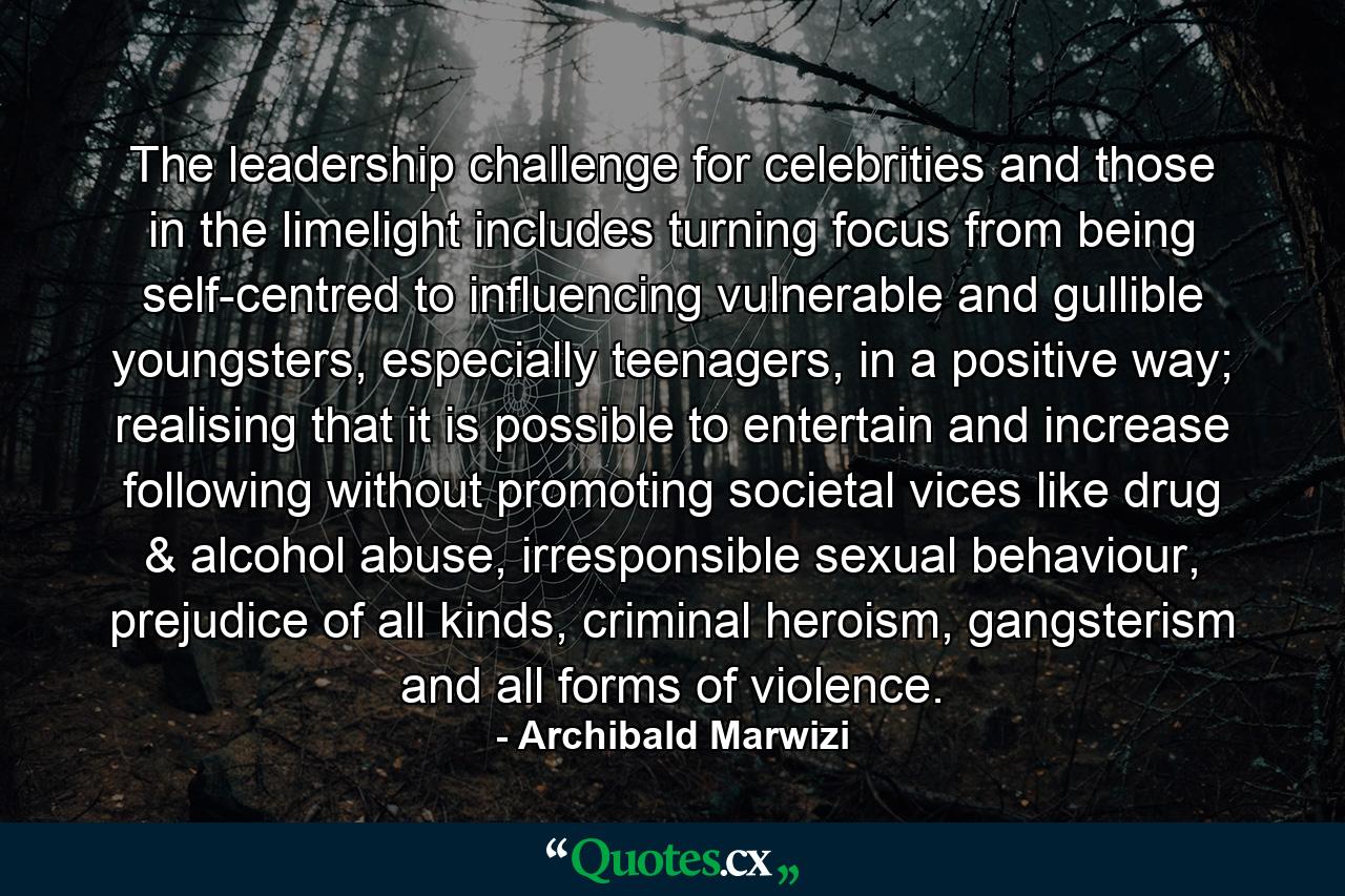 The leadership challenge for celebrities and those in the limelight includes turning focus from being self-centred to influencing vulnerable and gullible youngsters, especially teenagers, in a positive way; realising that it is possible to entertain and increase following without promoting societal vices like drug & alcohol abuse, irresponsible sexual behaviour, prejudice of all kinds, criminal heroism, gangsterism and all forms of violence. - Quote by Archibald Marwizi