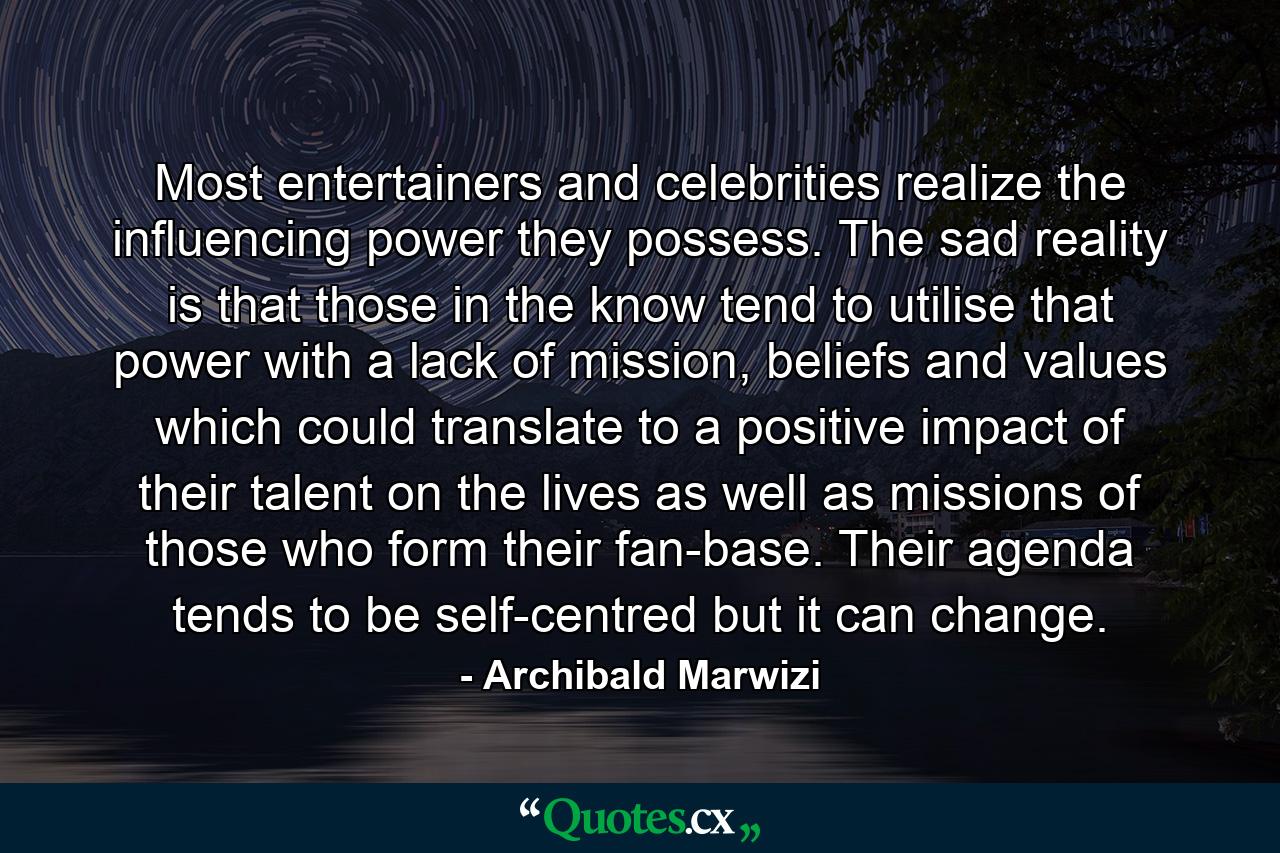 Most entertainers and celebrities realize the influencing power they possess. The sad reality is that those in the know tend to utilise that power with a lack of mission, beliefs and values which could translate to a positive impact of their talent on the lives as well as missions of those who form their fan-base. Their agenda tends to be self-centred but it can change. - Quote by Archibald Marwizi