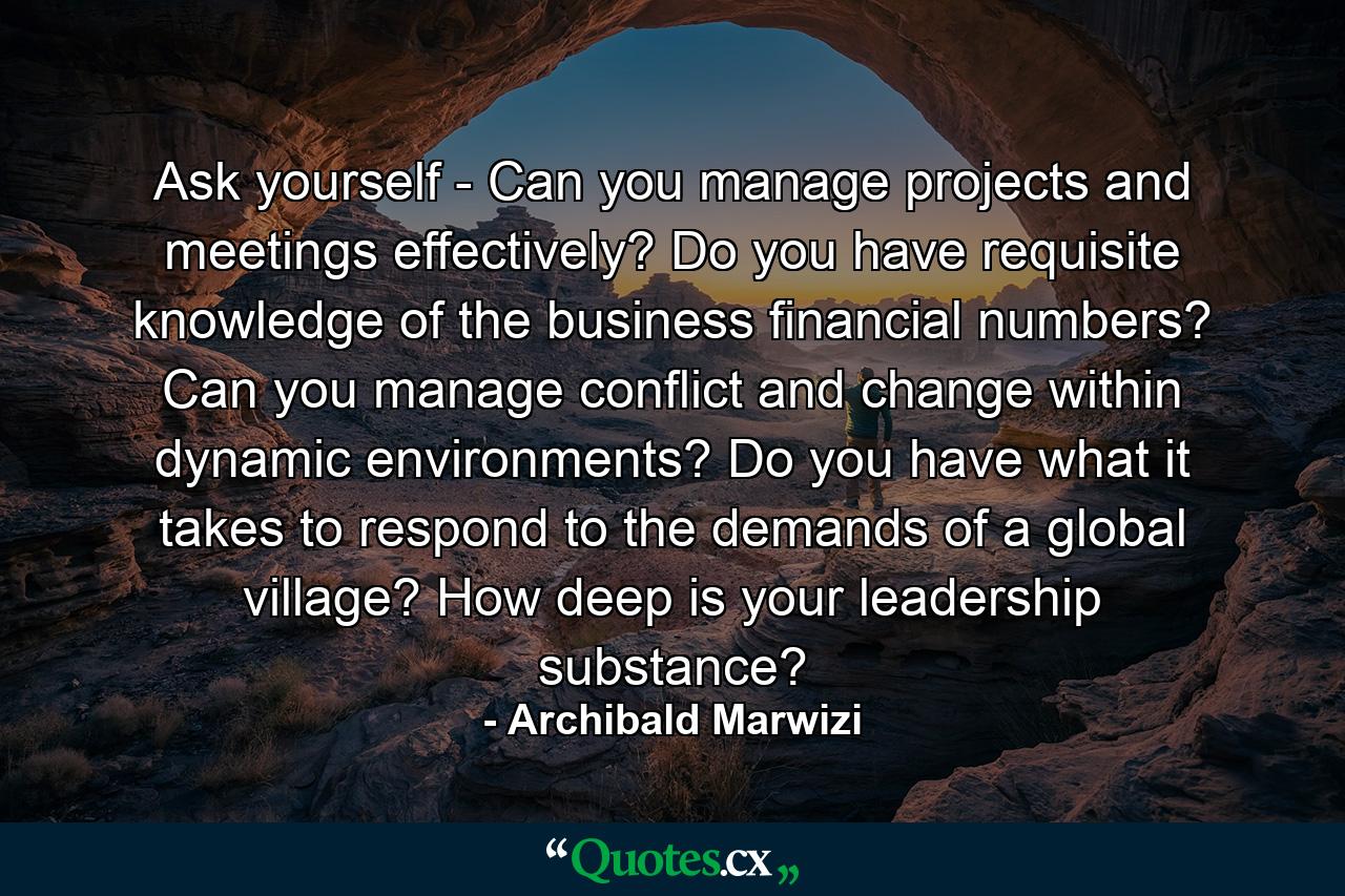 Ask yourself - Can you manage projects and meetings effectively? Do you have requisite knowledge of the business financial numbers? Can you manage conflict and change within dynamic environments? Do you have what it takes to respond to the demands of a global village? How deep is your leadership substance? - Quote by Archibald Marwizi