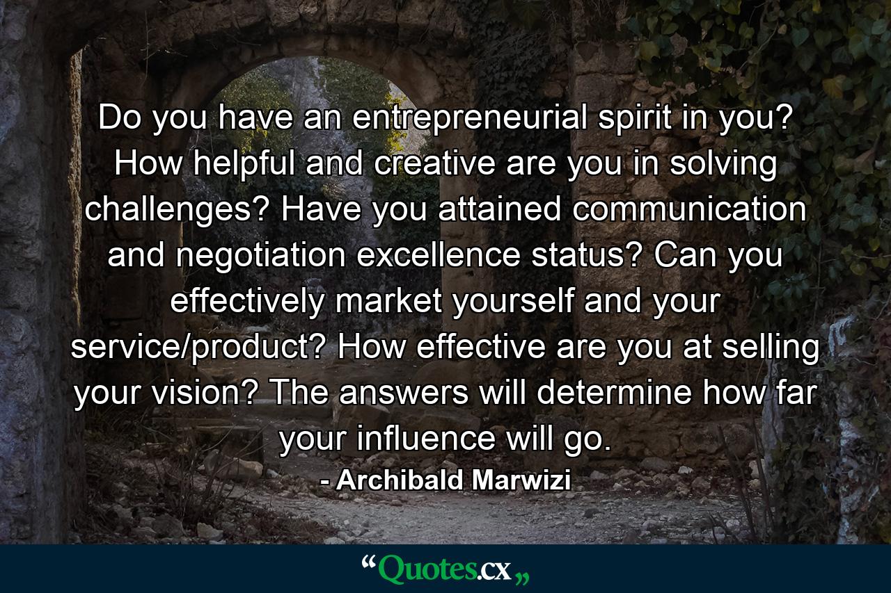 Do you have an entrepreneurial spirit in you? How helpful and creative are you in solving challenges? Have you attained communication and negotiation excellence status? Can you effectively market yourself and your service/product? How effective are you at selling your vision? The answers will determine how far your influence will go. - Quote by Archibald Marwizi