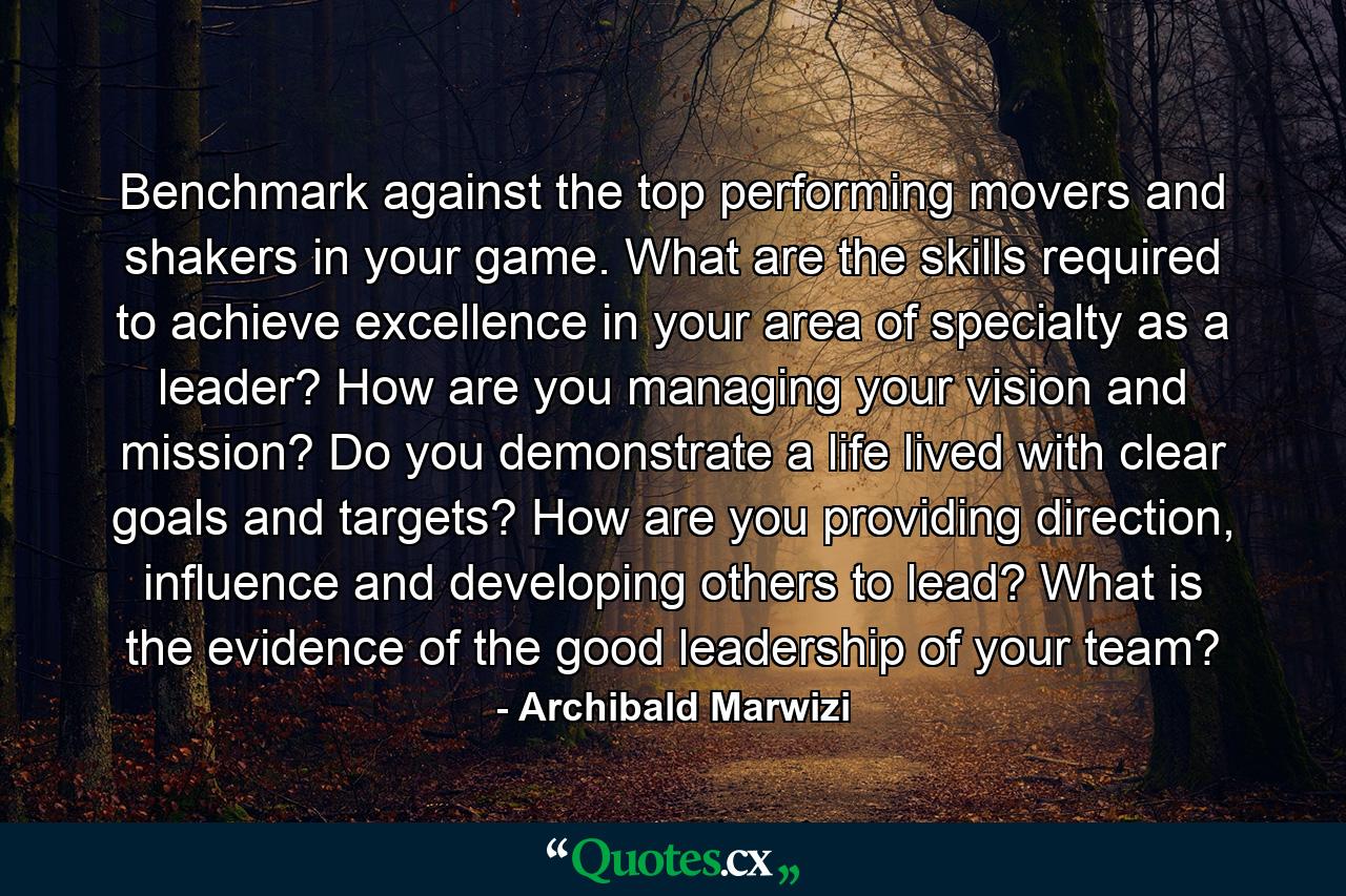 Benchmark against the top performing movers and shakers in your game. What are the skills required to achieve excellence in your area of specialty as a leader? How are you managing your vision and mission? Do you demonstrate a life lived with clear goals and targets? How are you providing direction, influence and developing others to lead? What is the evidence of the good leadership of your team? - Quote by Archibald Marwizi