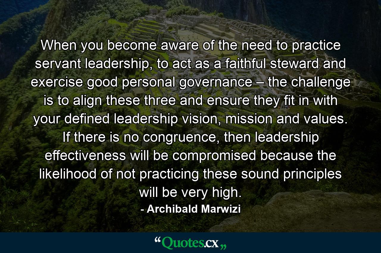 When you become aware of the need to practice servant leadership, to act as a faithful steward and exercise good personal governance – the challenge is to align these three and ensure they fit in with your defined leadership vision, mission and values. If there is no congruence, then leadership effectiveness will be compromised because the likelihood of not practicing these sound principles will be very high. - Quote by Archibald Marwizi